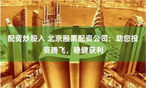 配资炒股入 北京股票配资公司：助您投资腾飞，稳健获利