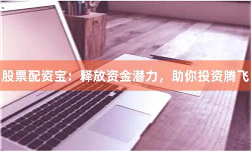 股票配资宝：释放资金潜力，助你投资腾飞