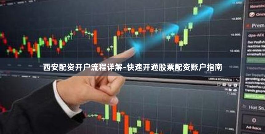 西安配资开户流程详解-快速开通股票配资账户指南